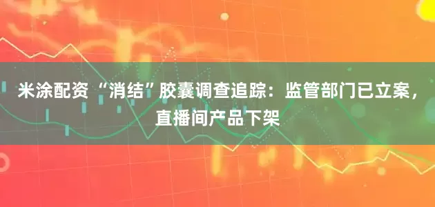 米涂配资 “消结”胶囊调查追踪：监管部门已立案，直播间产品下架