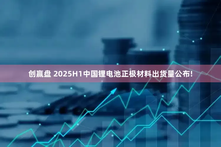 创赢盘 2025H1中国锂电池正极材料出货量公布!