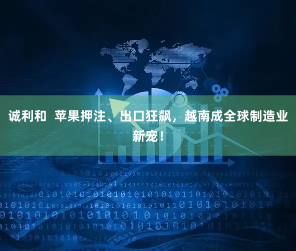诚利和  苹果押注、出口狂飙，越南成全球制造业新宠！