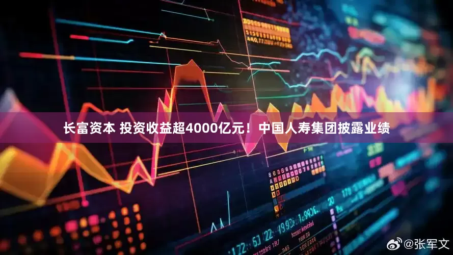 长富资本 投资收益超4000亿元！中国人寿集团披露业绩