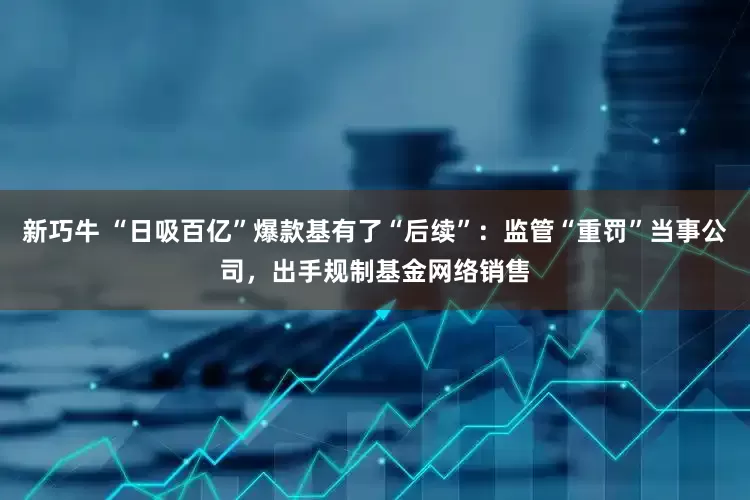 新巧牛 “日吸百亿”爆款基有了“后续”：监管“重罚”当事公司，出手规制基金网络销售