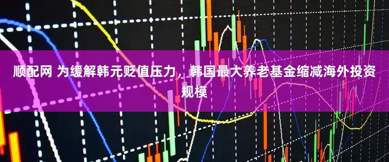 顺配网 为缓解韩元贬值压力，韩国最大养老基金缩减海外投资规模