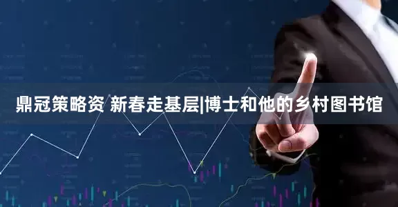 鼎冠策略资 新春走基层|博士和他的乡村图书馆