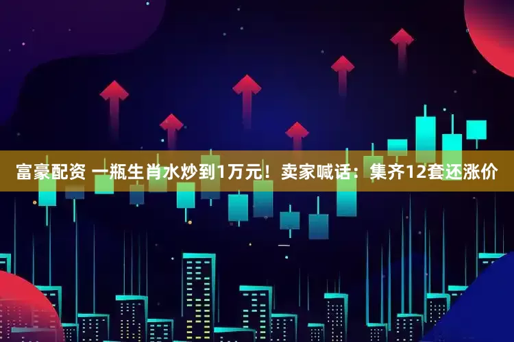 富豪配资 一瓶生肖水炒到1万元！卖家喊话：集齐12套还涨价