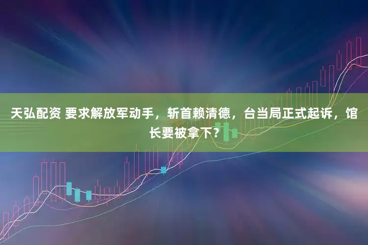 天弘配资 要求解放军动手，斩首赖清德，台当局正式起诉，馆长要被拿下？