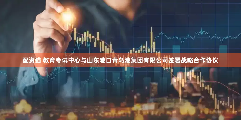 配资猫 教育考试中心与山东港口青岛港集团有限公司签署战略合作协议